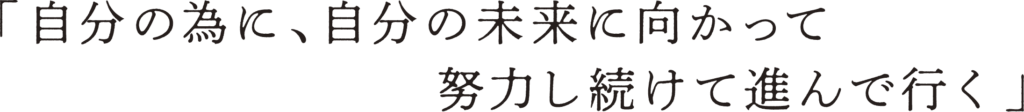 「自分の為に、自分の未来に向かって努力し続けて進んで行く」