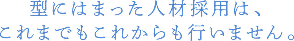 型にはまった人材採用は、これまでもこれからも行いません。